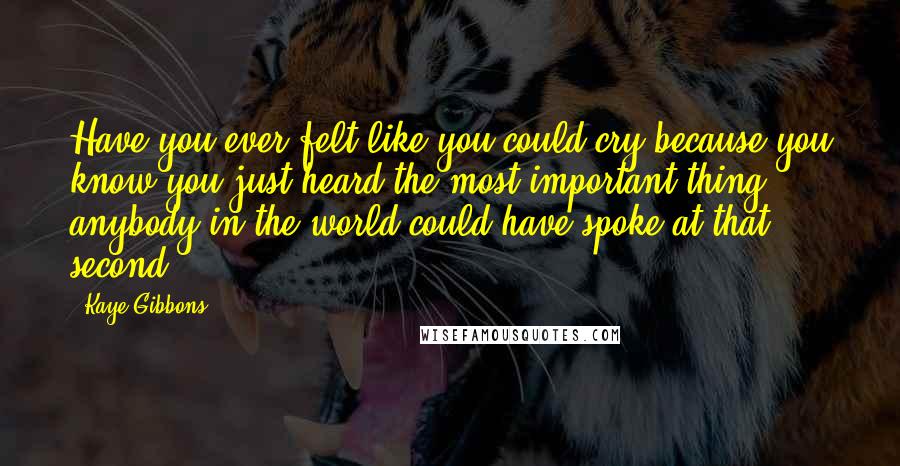 Kaye Gibbons Quotes: Have you ever felt like you could cry because you know you just heard the most important thing anybody in the world could have spoke at that second?