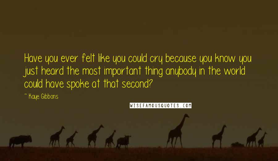 Kaye Gibbons Quotes: Have you ever felt like you could cry because you know you just heard the most important thing anybody in the world could have spoke at that second?