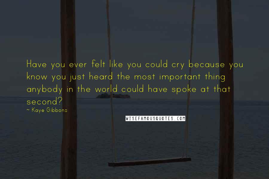 Kaye Gibbons Quotes: Have you ever felt like you could cry because you know you just heard the most important thing anybody in the world could have spoke at that second?