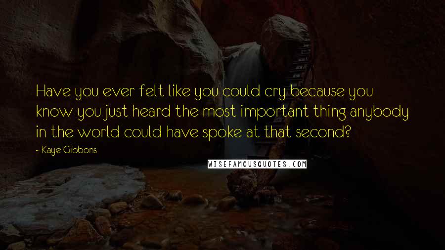 Kaye Gibbons Quotes: Have you ever felt like you could cry because you know you just heard the most important thing anybody in the world could have spoke at that second?