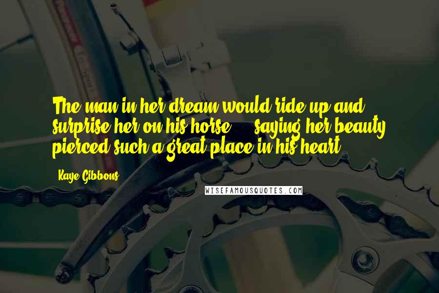 Kaye Gibbons Quotes: The man in her dream would ride up and surprise her on his horse ... saying her beauty pierced such a great place in his heart.