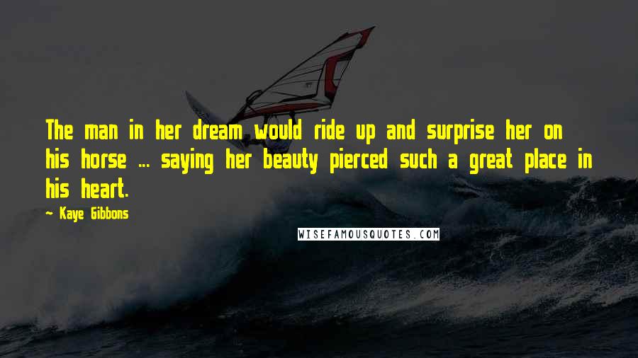 Kaye Gibbons Quotes: The man in her dream would ride up and surprise her on his horse ... saying her beauty pierced such a great place in his heart.