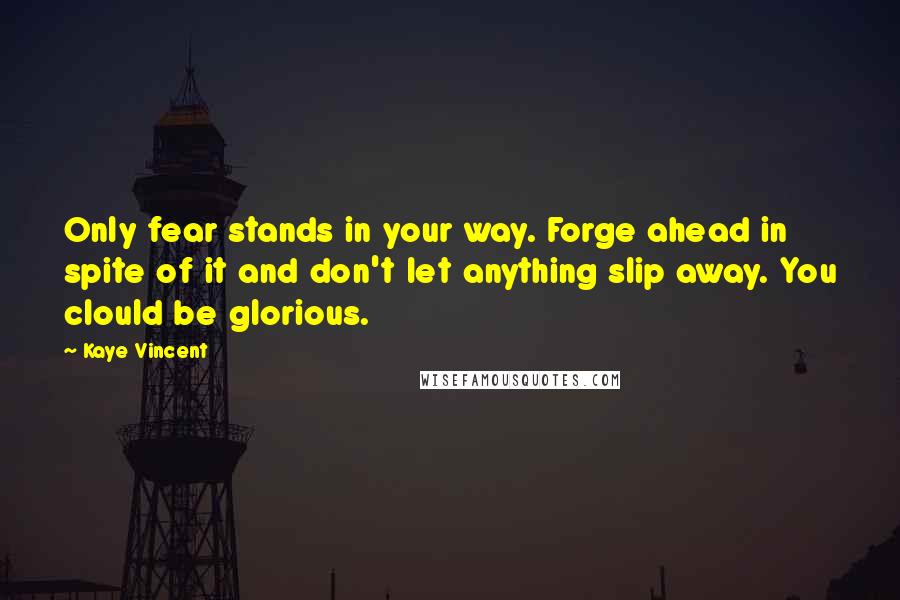 Kaye Vincent Quotes: Only fear stands in your way. Forge ahead in spite of it and don't let anything slip away. You clould be glorious.