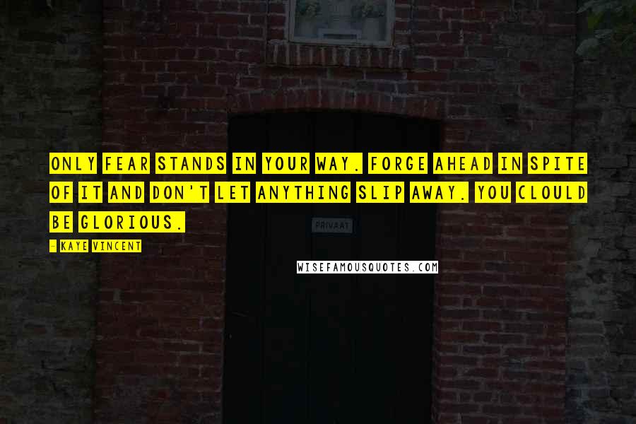 Kaye Vincent Quotes: Only fear stands in your way. Forge ahead in spite of it and don't let anything slip away. You clould be glorious.