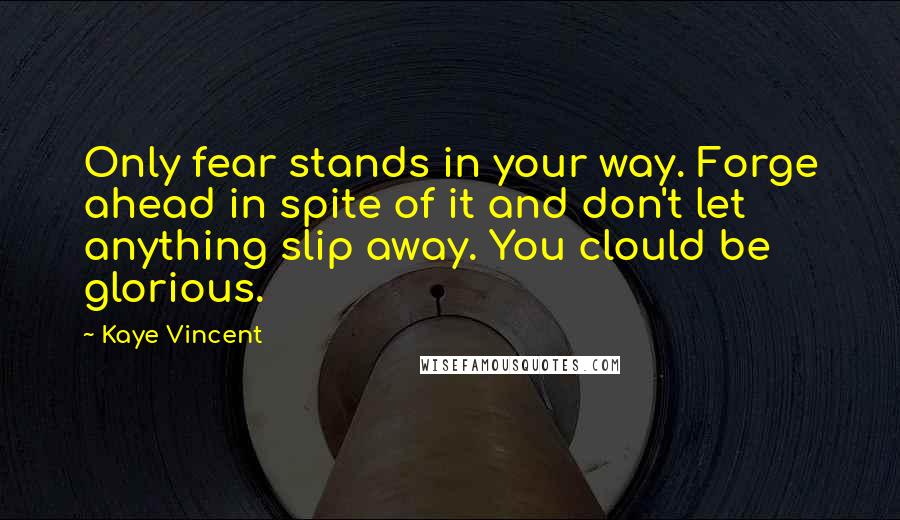 Kaye Vincent Quotes: Only fear stands in your way. Forge ahead in spite of it and don't let anything slip away. You clould be glorious.