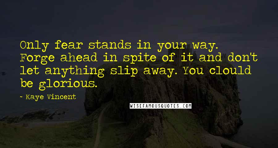 Kaye Vincent Quotes: Only fear stands in your way. Forge ahead in spite of it and don't let anything slip away. You clould be glorious.