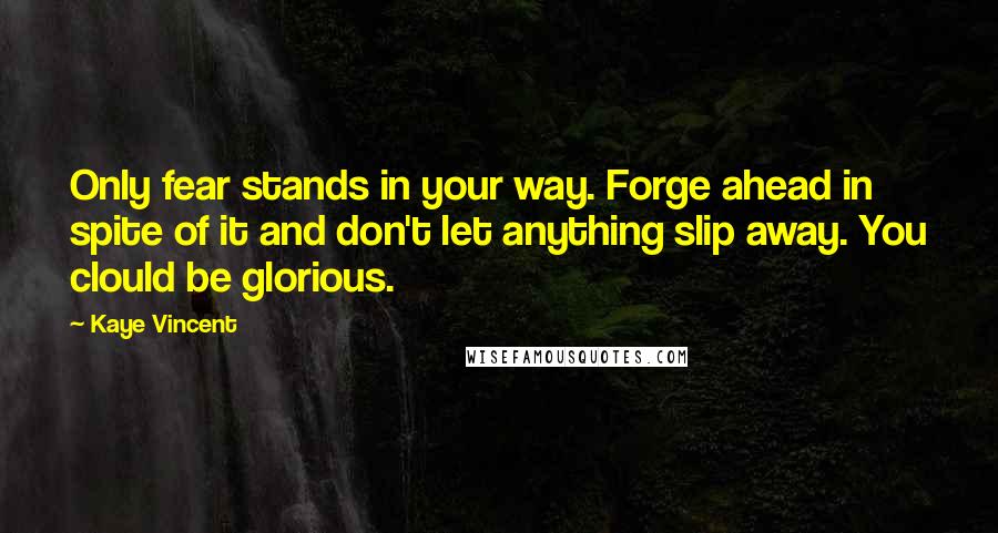 Kaye Vincent Quotes: Only fear stands in your way. Forge ahead in spite of it and don't let anything slip away. You clould be glorious.
