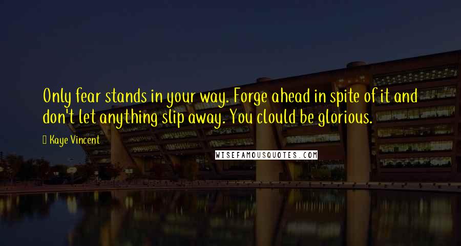 Kaye Vincent Quotes: Only fear stands in your way. Forge ahead in spite of it and don't let anything slip away. You clould be glorious.