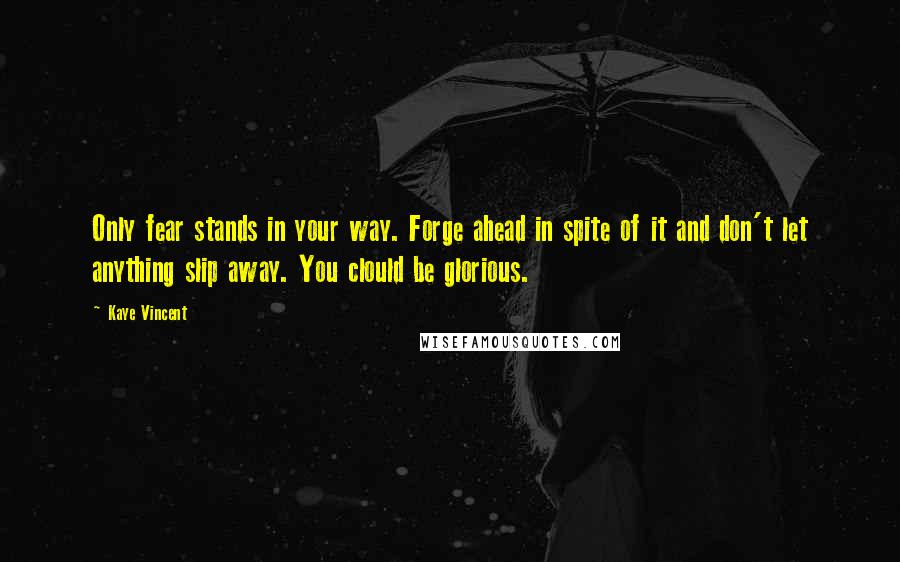 Kaye Vincent Quotes: Only fear stands in your way. Forge ahead in spite of it and don't let anything slip away. You clould be glorious.