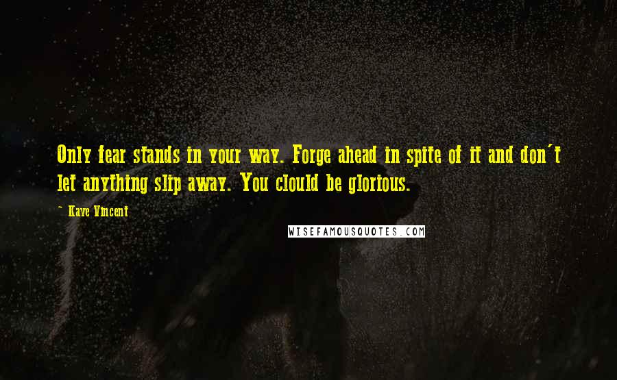 Kaye Vincent Quotes: Only fear stands in your way. Forge ahead in spite of it and don't let anything slip away. You clould be glorious.