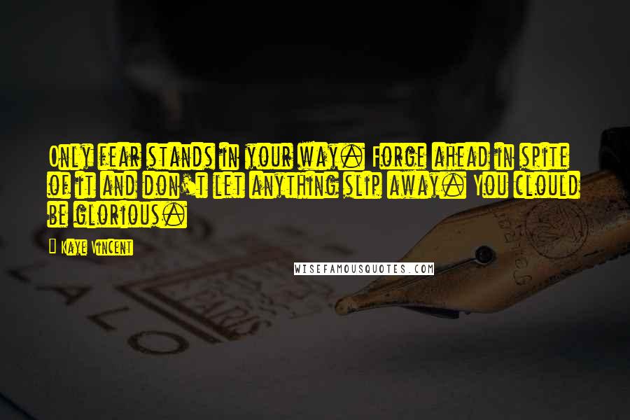 Kaye Vincent Quotes: Only fear stands in your way. Forge ahead in spite of it and don't let anything slip away. You clould be glorious.