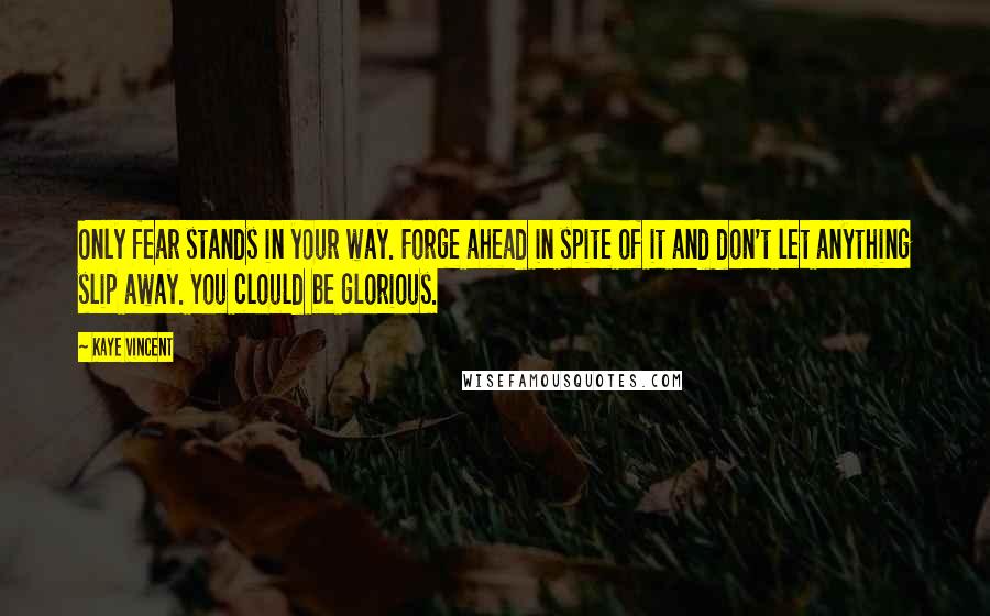 Kaye Vincent Quotes: Only fear stands in your way. Forge ahead in spite of it and don't let anything slip away. You clould be glorious.