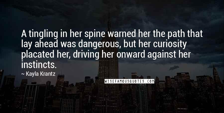 Kayla Krantz Quotes: A tingling in her spine warned her the path that lay ahead was dangerous, but her curiosity placated her, driving her onward against her instincts.