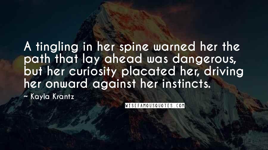 Kayla Krantz Quotes: A tingling in her spine warned her the path that lay ahead was dangerous, but her curiosity placated her, driving her onward against her instincts.