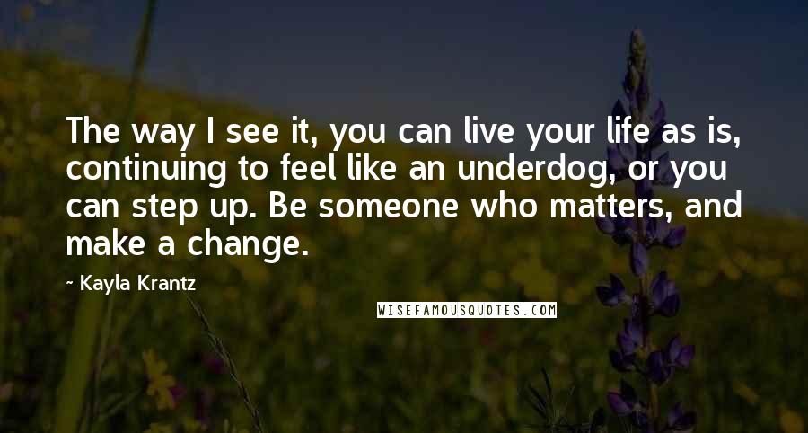 Kayla Krantz Quotes: The way I see it, you can live your life as is, continuing to feel like an underdog, or you can step up. Be someone who matters, and make a change.