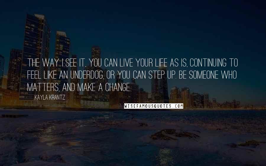 Kayla Krantz Quotes: The way I see it, you can live your life as is, continuing to feel like an underdog, or you can step up. Be someone who matters, and make a change.