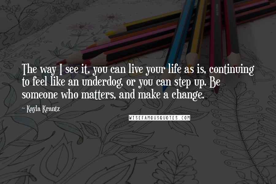 Kayla Krantz Quotes: The way I see it, you can live your life as is, continuing to feel like an underdog, or you can step up. Be someone who matters, and make a change.