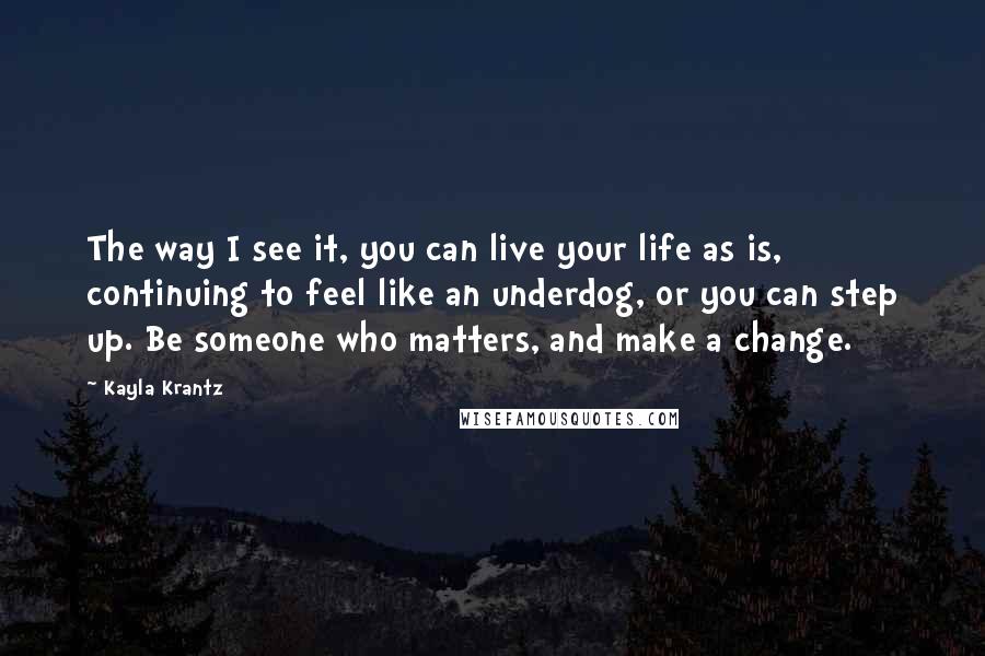 Kayla Krantz Quotes: The way I see it, you can live your life as is, continuing to feel like an underdog, or you can step up. Be someone who matters, and make a change.