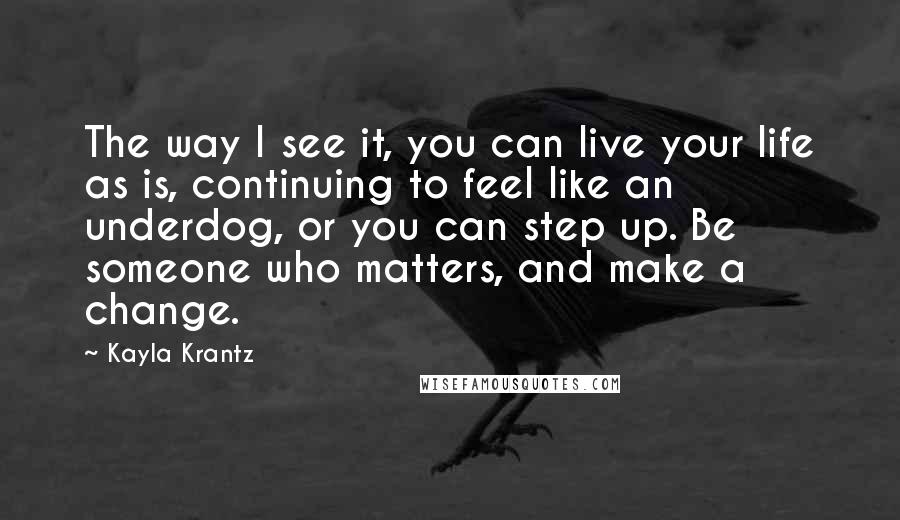 Kayla Krantz Quotes: The way I see it, you can live your life as is, continuing to feel like an underdog, or you can step up. Be someone who matters, and make a change.