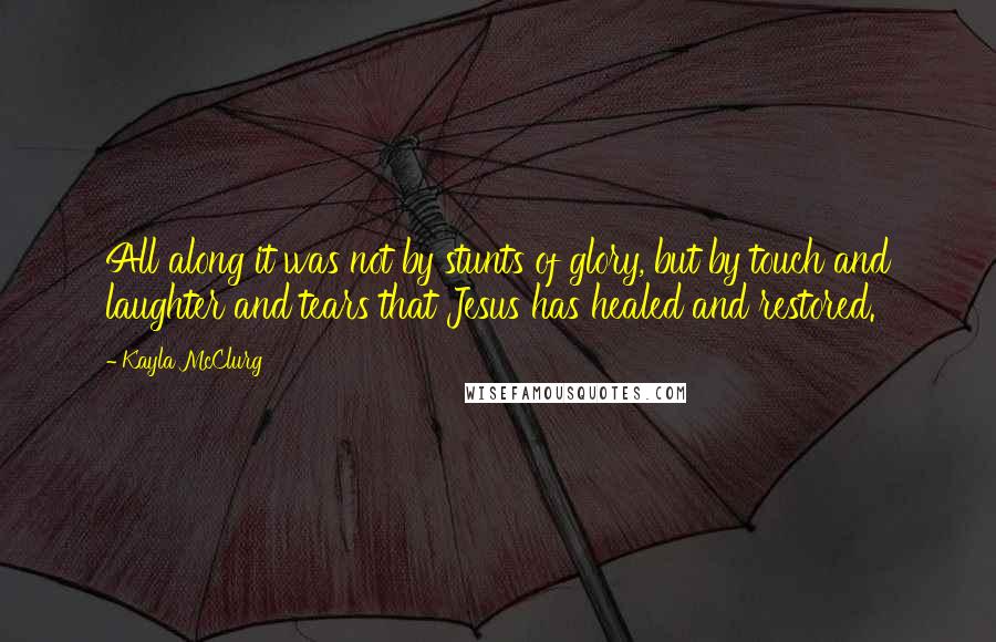 Kayla McClurg Quotes: All along it was not by stunts of glory, but by touch and laughter and tears that Jesus has healed and restored.