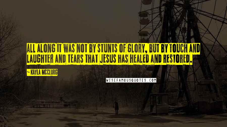 Kayla McClurg Quotes: All along it was not by stunts of glory, but by touch and laughter and tears that Jesus has healed and restored.