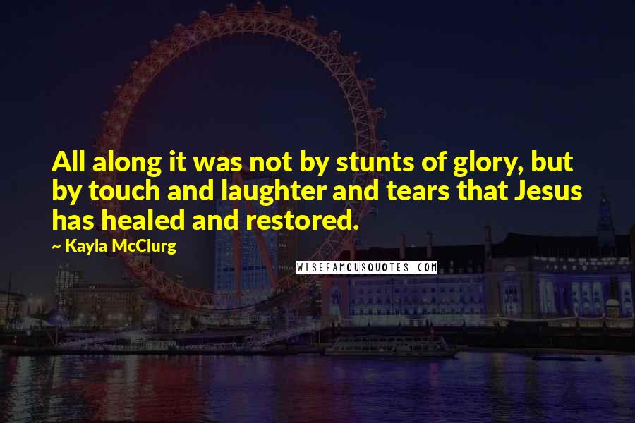 Kayla McClurg Quotes: All along it was not by stunts of glory, but by touch and laughter and tears that Jesus has healed and restored.