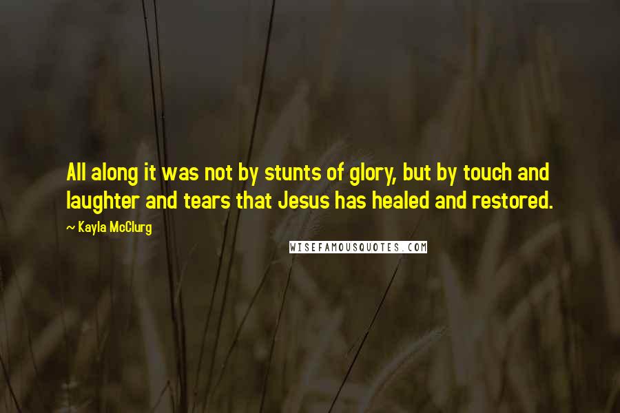 Kayla McClurg Quotes: All along it was not by stunts of glory, but by touch and laughter and tears that Jesus has healed and restored.