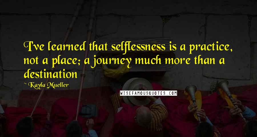 Kayla Mueller Quotes: I've learned that selflessness is a practice, not a place; a journey much more than a destination