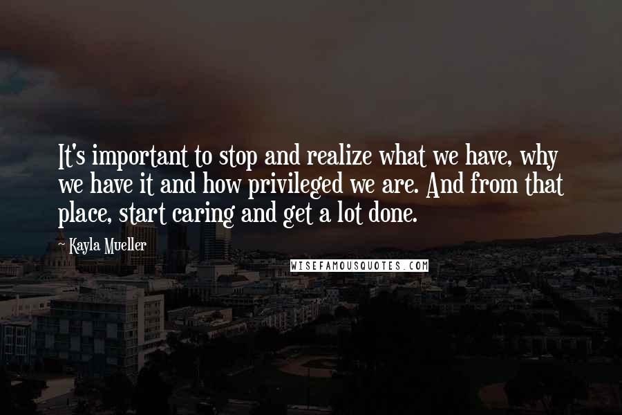 Kayla Mueller Quotes: It's important to stop and realize what we have, why we have it and how privileged we are. And from that place, start caring and get a lot done.