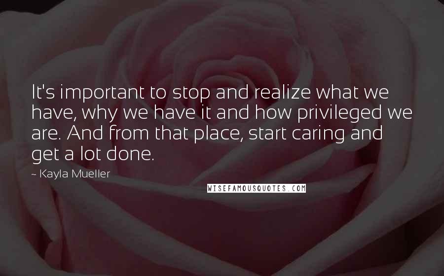 Kayla Mueller Quotes: It's important to stop and realize what we have, why we have it and how privileged we are. And from that place, start caring and get a lot done.