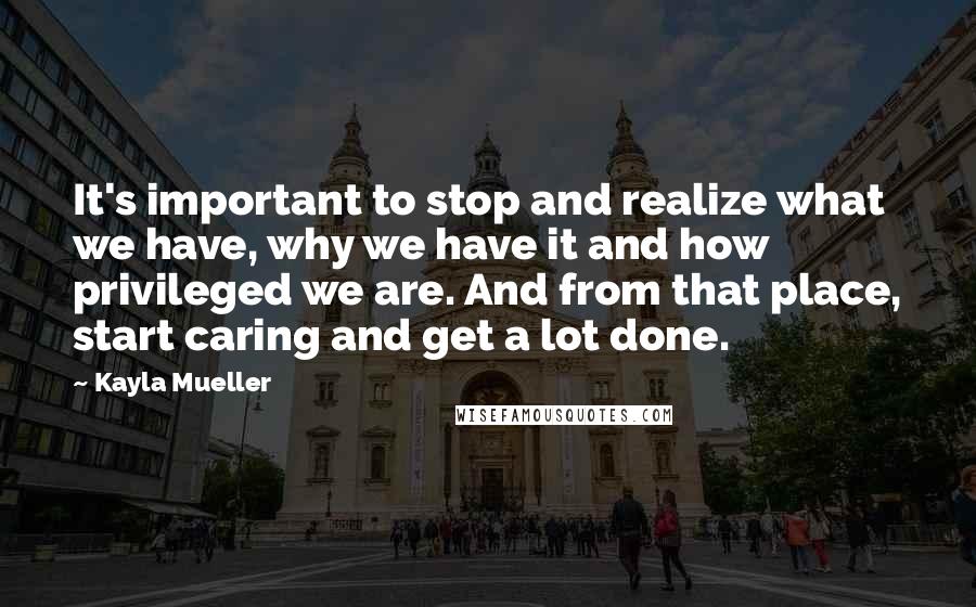 Kayla Mueller Quotes: It's important to stop and realize what we have, why we have it and how privileged we are. And from that place, start caring and get a lot done.