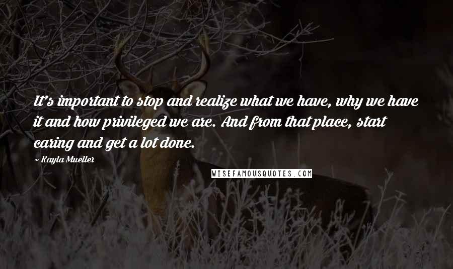 Kayla Mueller Quotes: It's important to stop and realize what we have, why we have it and how privileged we are. And from that place, start caring and get a lot done.