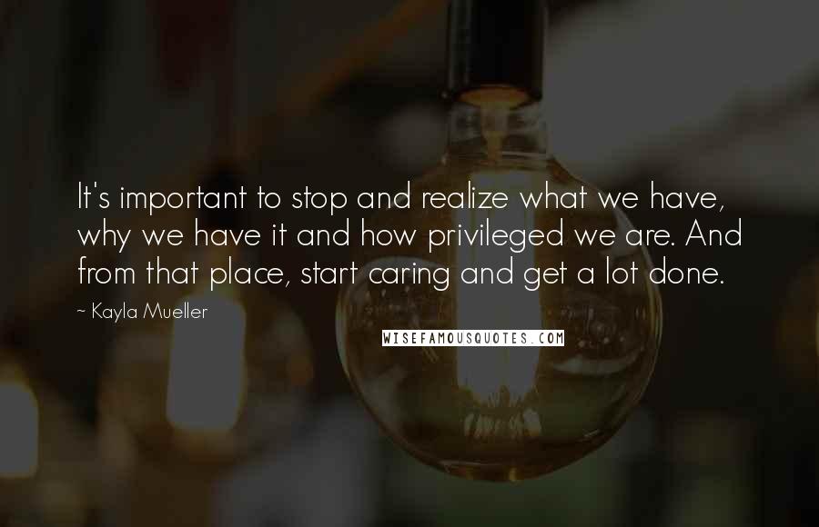 Kayla Mueller Quotes: It's important to stop and realize what we have, why we have it and how privileged we are. And from that place, start caring and get a lot done.