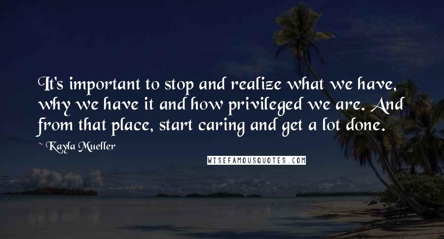 Kayla Mueller Quotes: It's important to stop and realize what we have, why we have it and how privileged we are. And from that place, start caring and get a lot done.