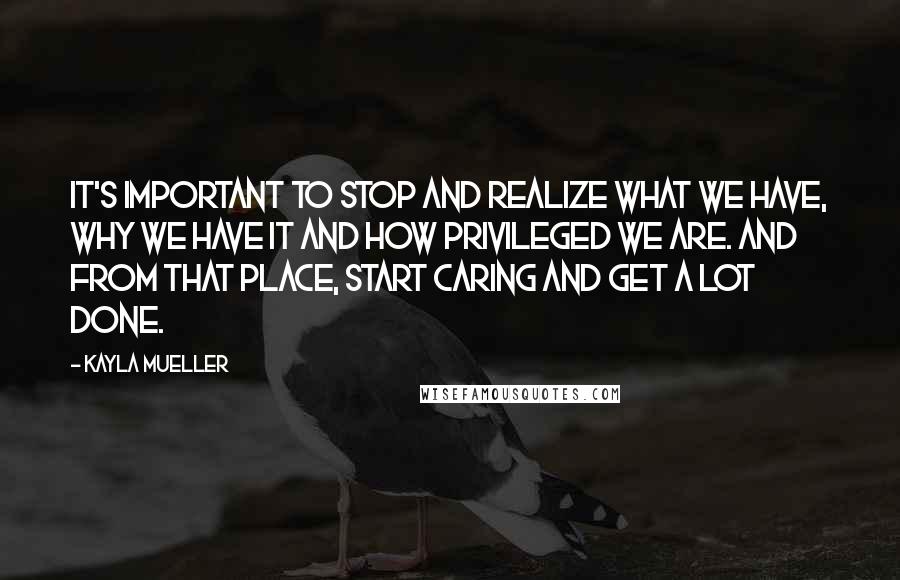 Kayla Mueller Quotes: It's important to stop and realize what we have, why we have it and how privileged we are. And from that place, start caring and get a lot done.