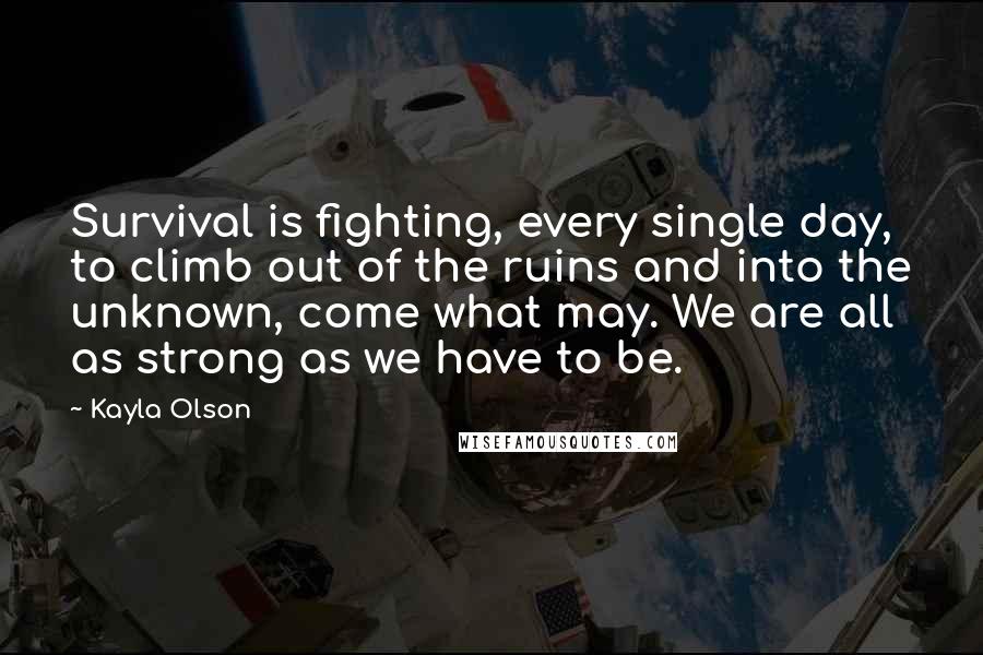 Kayla Olson Quotes: Survival is fighting, every single day, to climb out of the ruins and into the unknown, come what may. We are all as strong as we have to be.