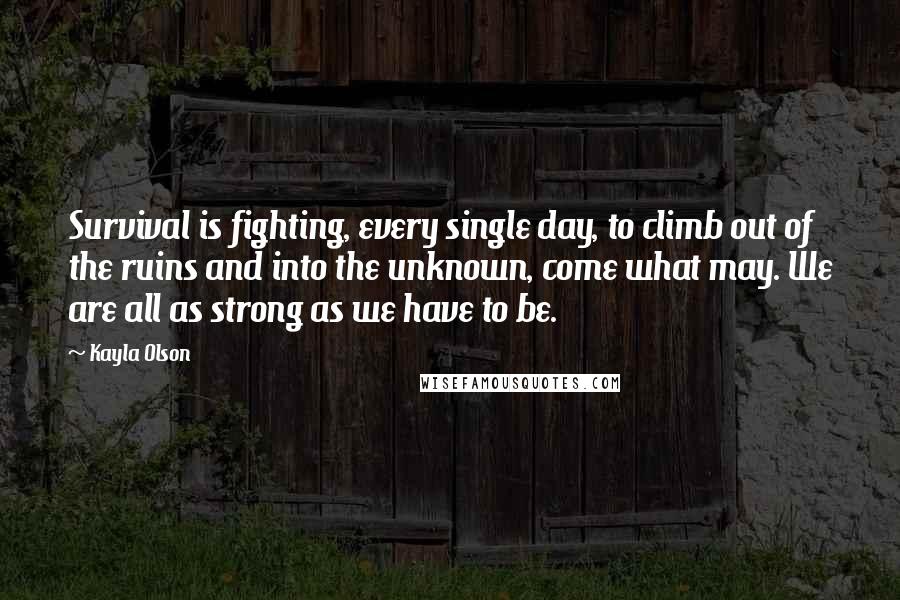 Kayla Olson Quotes: Survival is fighting, every single day, to climb out of the ruins and into the unknown, come what may. We are all as strong as we have to be.