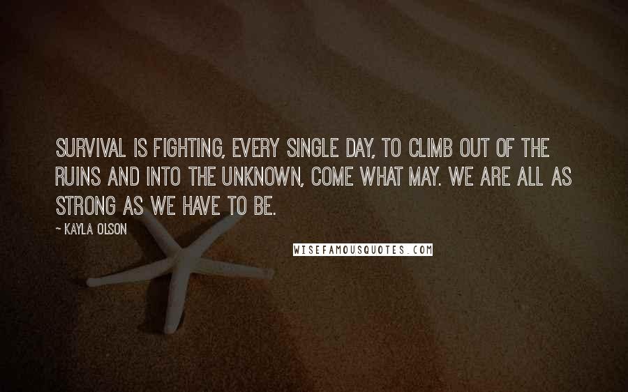 Kayla Olson Quotes: Survival is fighting, every single day, to climb out of the ruins and into the unknown, come what may. We are all as strong as we have to be.