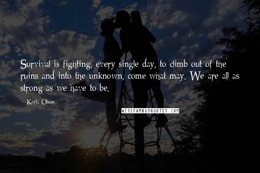 Kayla Olson Quotes: Survival is fighting, every single day, to climb out of the ruins and into the unknown, come what may. We are all as strong as we have to be.