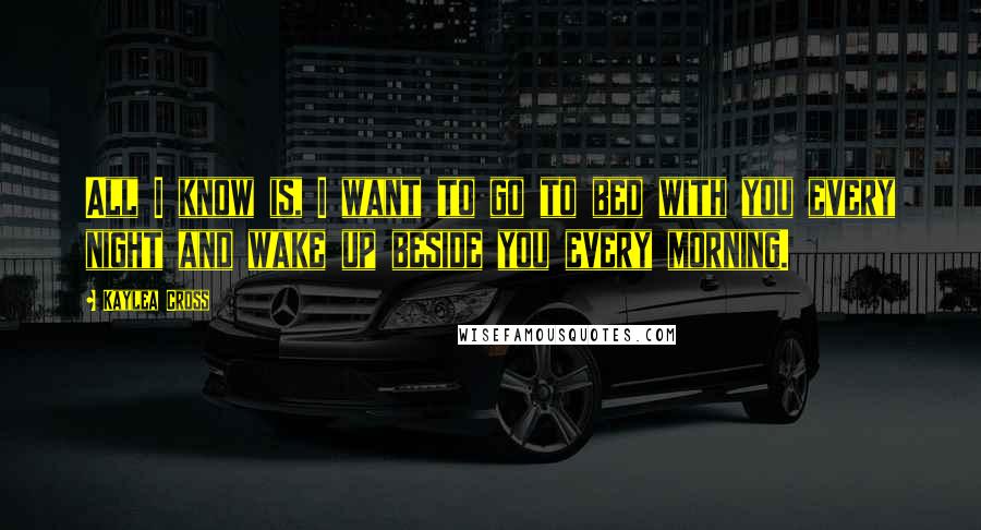 Kaylea Cross Quotes: All I know is, I want to go to bed with you every night and wake up beside you every morning.