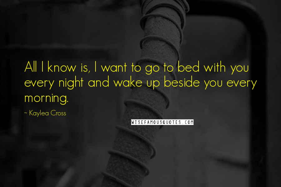 Kaylea Cross Quotes: All I know is, I want to go to bed with you every night and wake up beside you every morning.