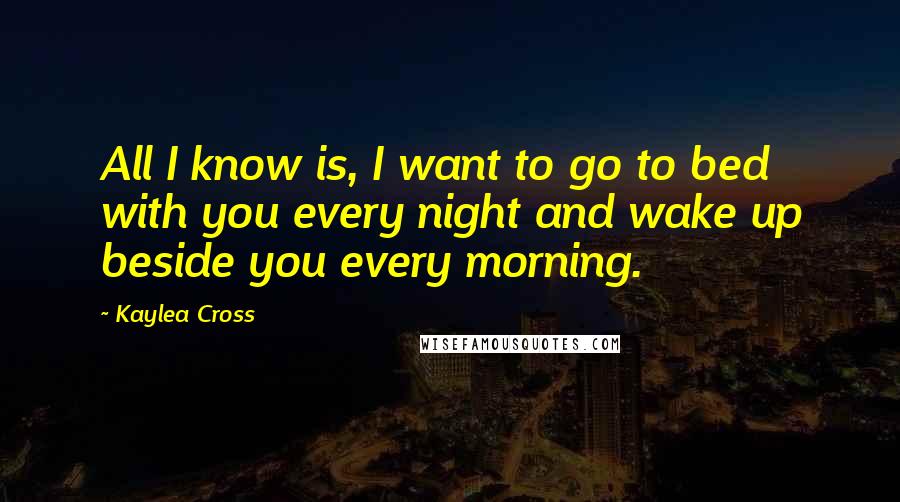 Kaylea Cross Quotes: All I know is, I want to go to bed with you every night and wake up beside you every morning.