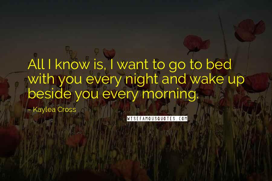 Kaylea Cross Quotes: All I know is, I want to go to bed with you every night and wake up beside you every morning.