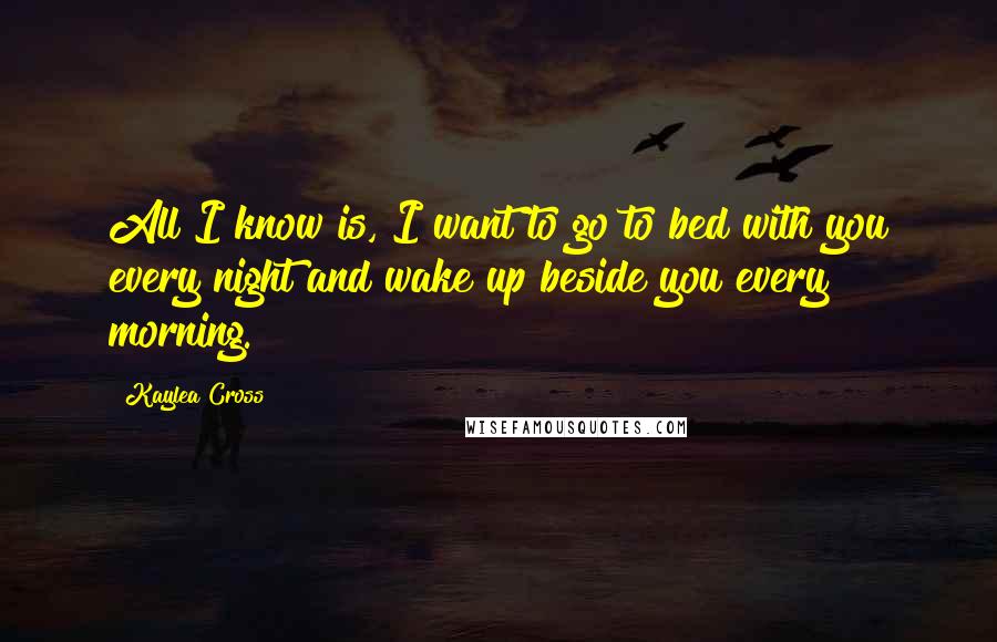 Kaylea Cross Quotes: All I know is, I want to go to bed with you every night and wake up beside you every morning.