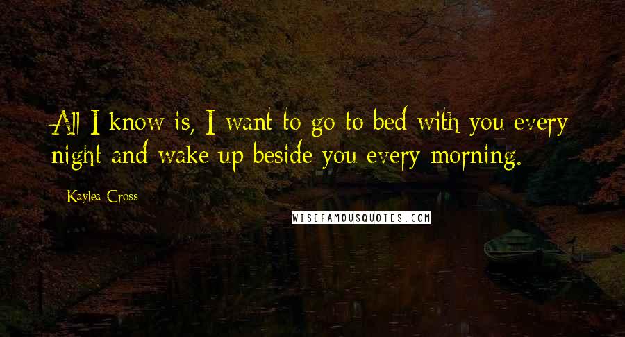 Kaylea Cross Quotes: All I know is, I want to go to bed with you every night and wake up beside you every morning.