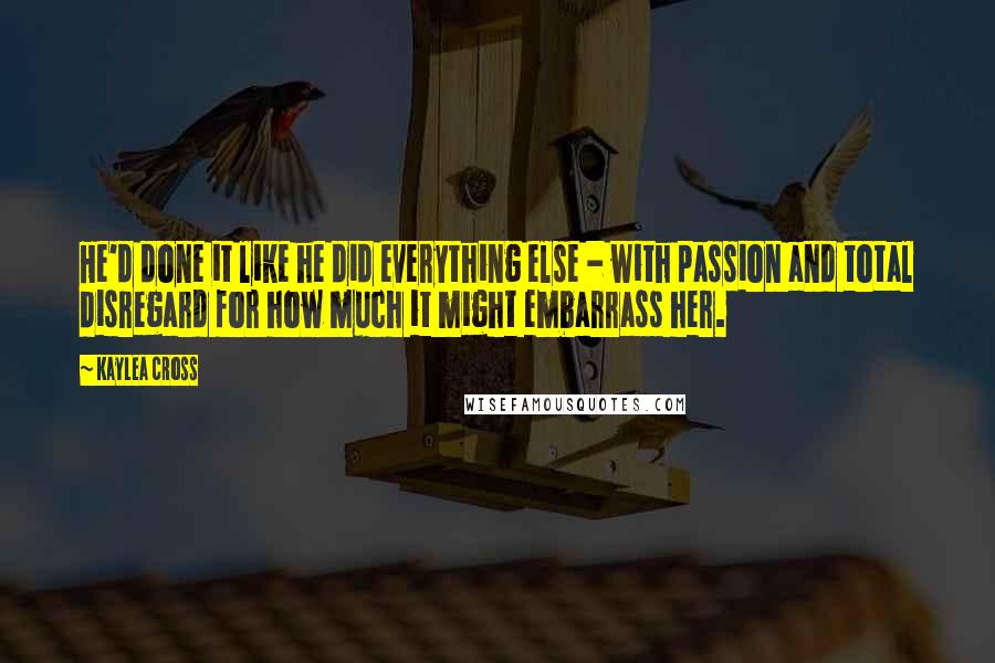 Kaylea Cross Quotes: He'd done it like he did everything else - with passion and total disregard for how much it might embarrass her.