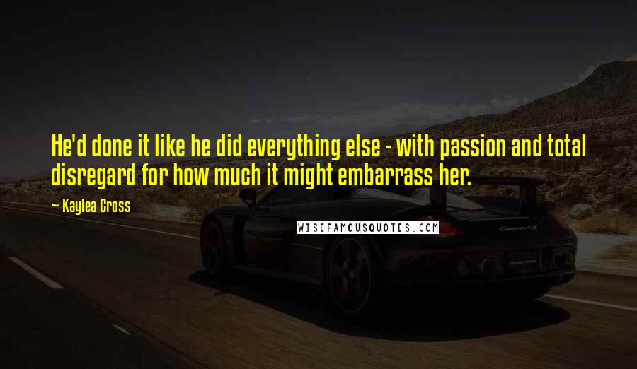 Kaylea Cross Quotes: He'd done it like he did everything else - with passion and total disregard for how much it might embarrass her.