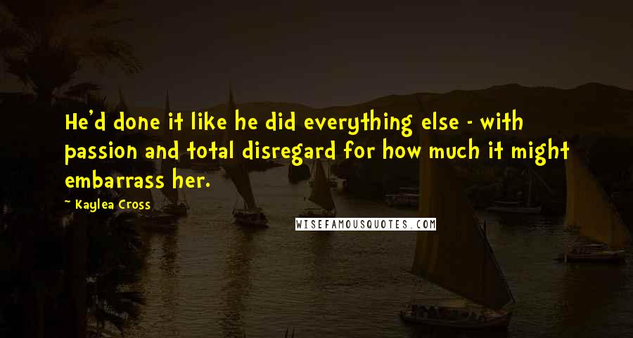 Kaylea Cross Quotes: He'd done it like he did everything else - with passion and total disregard for how much it might embarrass her.