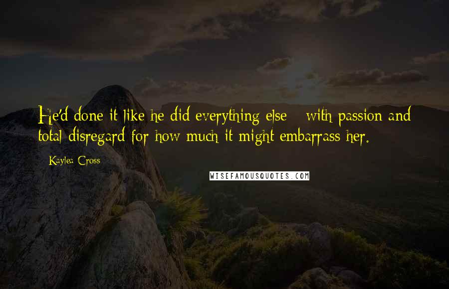 Kaylea Cross Quotes: He'd done it like he did everything else - with passion and total disregard for how much it might embarrass her.