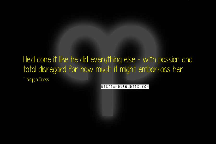 Kaylea Cross Quotes: He'd done it like he did everything else - with passion and total disregard for how much it might embarrass her.